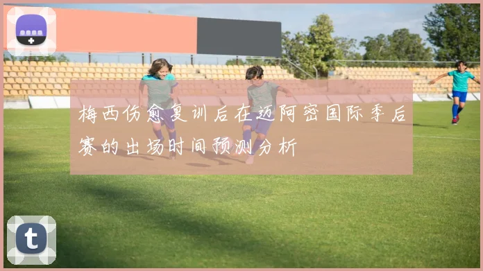 梅西伤愈复训后在迈阿密国际季后赛的出场时间预测分析