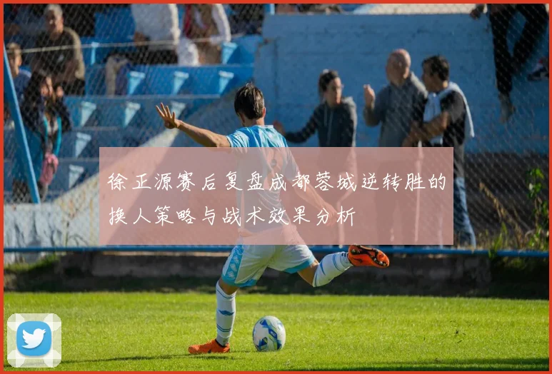 徐正源赛后复盘成都蓉城逆转胜的换人策略与战术效果分析
