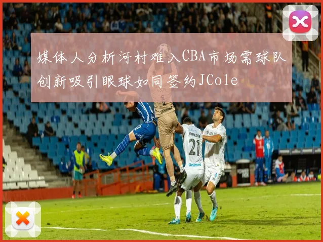 媒体人分析河村难入CBA市场需球队创新吸引眼球如同签约JCole
