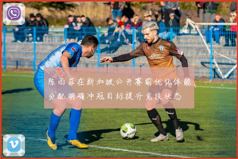 陈雨菲在新加坡公开赛前优化体能分配明确冲冠目标提升竞技状态