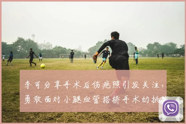 李可分享手术后伤疤照引发关注，勇敢面对小腿血管搭桥手术的挑战