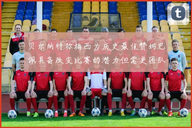 贝尔纳特称梅西为历史最佳赞姆巴佩具备改变比赛的潜力但需更团队化